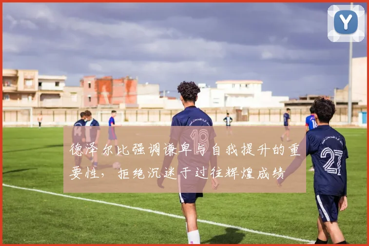 德泽尔比强调谦卑与自我提升的重要性，拒绝沉迷于过往辉煌成绩