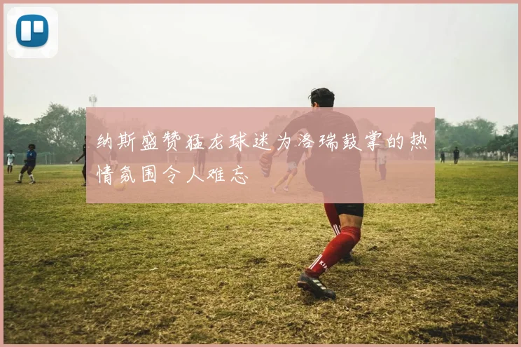 纳斯盛赞猛龙球迷为洛瑞鼓掌的热情氛围令人难忘