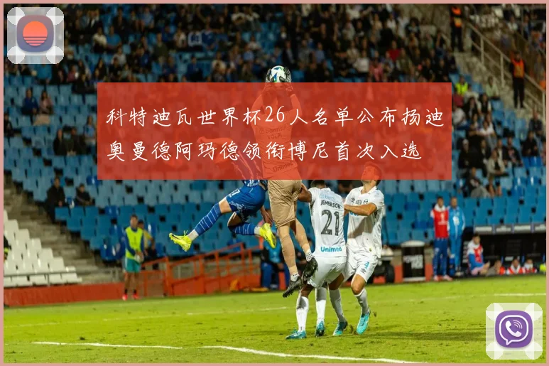 科特迪瓦世界杯26人名单公布扬迪奥曼德阿玛德领衔博尼首次入选