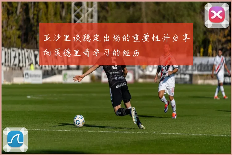 亚沙里谈稳定出场的重要性并分享向莫德里奇学习的经历