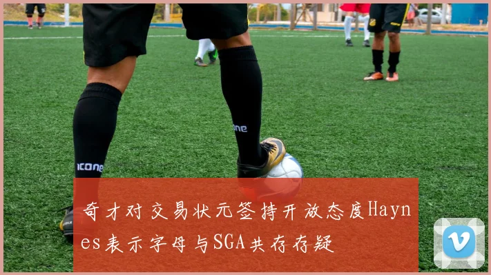 奇才对交易状元签持开放态度Haynes表示字母与SGA共存存疑