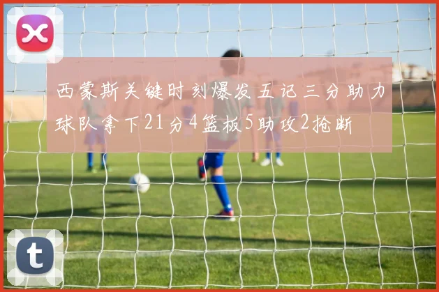 西蒙斯关键时刻爆发五记三分助力球队拿下21分4篮板5助攻2抢断