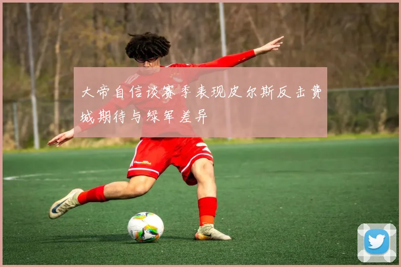 大帝自信谈赛季表现皮尔斯反击费城期待与绿军差异