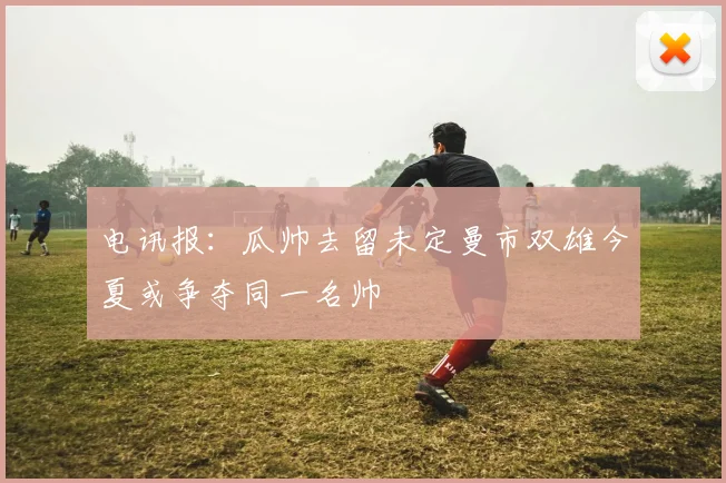 电讯报：瓜帅去留未定曼市双雄今夏或争夺同一名帅