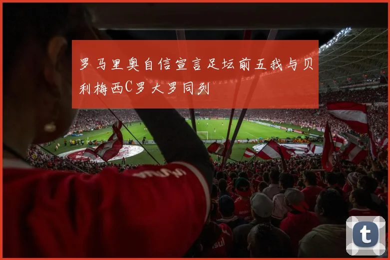 罗马里奥自信宣言足坛前五我与贝利梅西C罗大罗同列