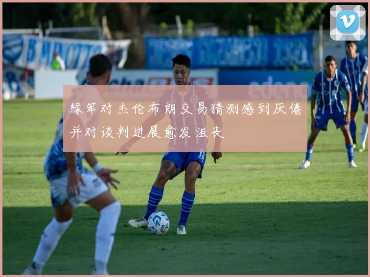绿军对杰伦布朗交易猜测感到厌倦并对谈判进展愈发沮丧