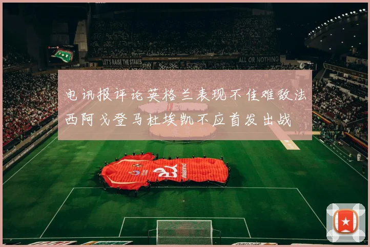 电讯报评论英格兰表现不佳难敌法西阿戈登马杜埃凯不应首发出战