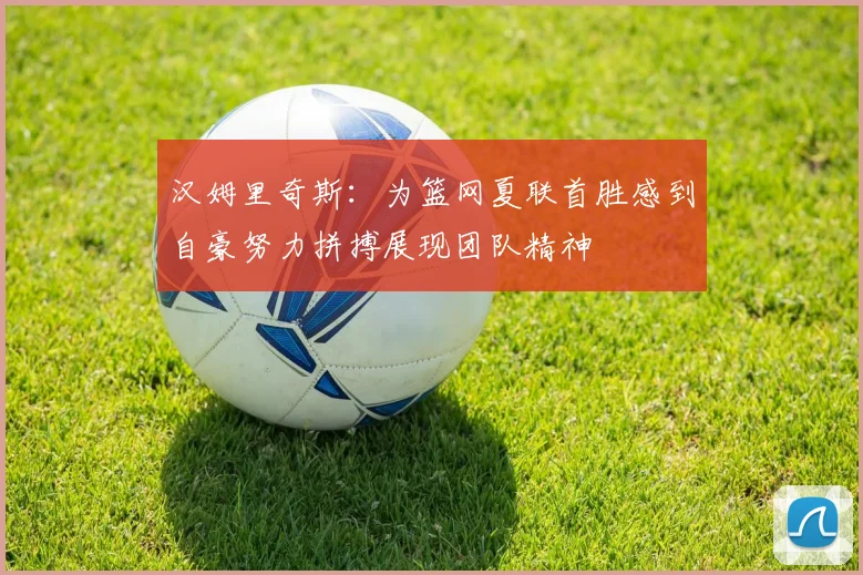 汉姆里奇斯：为篮网夏联首胜感到自豪努力拼搏展现团队精神