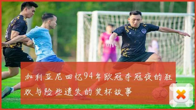 加利亚尼回忆94年欧冠夺冠夜的狂欢与险些遗失的奖杯故事