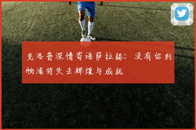 克洛普深情寄语萨拉赫：没有你利物浦将失去辉煌与成就