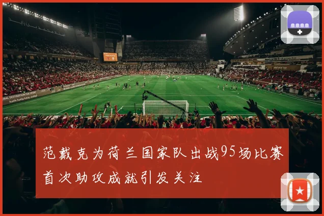 范戴克为荷兰国家队出战95场比赛首次助攻成就引发关注