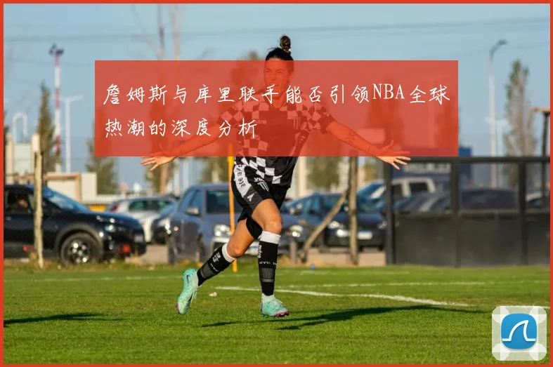 詹姆斯与库里联手能否引领NBA全球热潮的深度分析