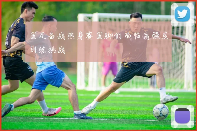 国足备战热身赛国脚们面临高强度训练挑战
