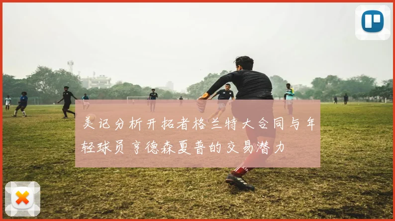 美记分析开拓者格兰特大合同与年轻球员亨德森夏普的交易潜力