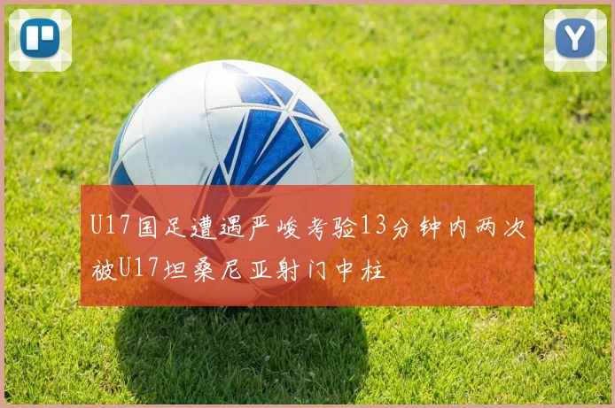 U17国足遭遇严峻考验13分钟内两次被U17坦桑尼亚射门中柱