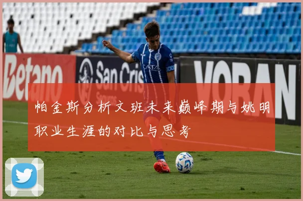 帕金斯分析文班未来巅峰期与姚明职业生涯的对比与思考
